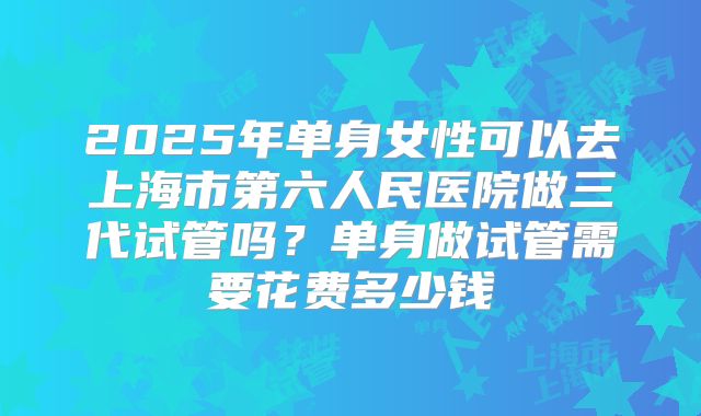 2025年单身女性可以去上海市第六人民医院做三代试管吗?单身做试管需要花费多少钱