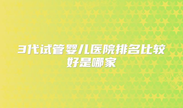 3代试管婴儿医院排名比较好是哪家