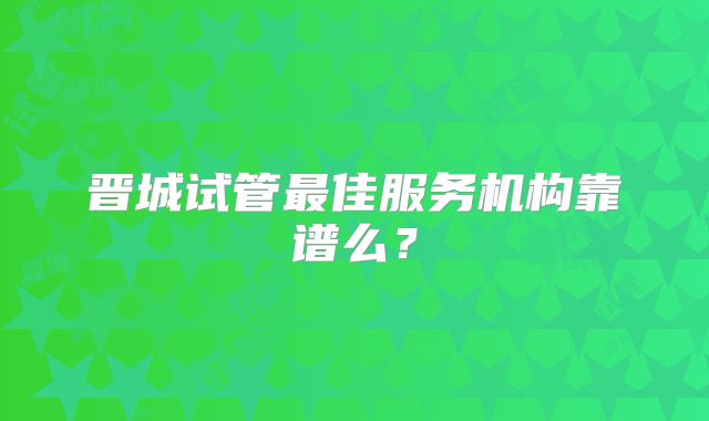 晋城试管最佳服务机构靠谱么？