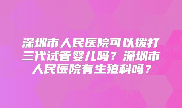 深圳市人民医院可以拨打三代试管婴儿吗？深圳市人民医院有生殖科吗？