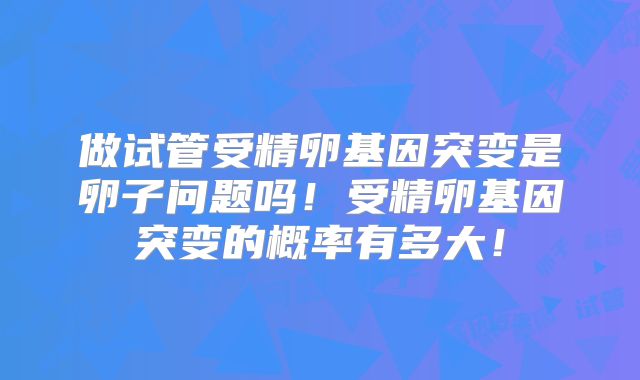 做试管受精卵基因突变是卵子问题吗！受精卵基因突变的概率有多大！