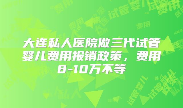 大连私人医院做三代试管婴儿费用报销政策,费用8-10万不等