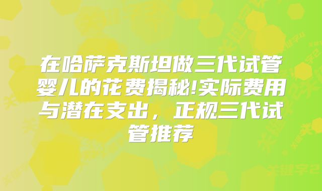 在哈萨克斯坦做三代试管婴儿的花费揭秘!实际费用与潜在支出，正规三代试管推荐