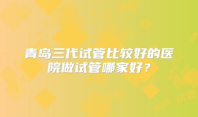 青岛三代试管比较好的医院做试管哪家好？