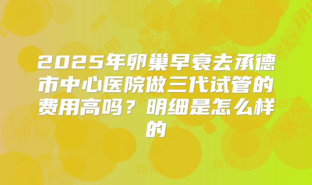 2025年卵巢早衰去承德市中心医院做三代试管的费用高吗？明细是怎么样的