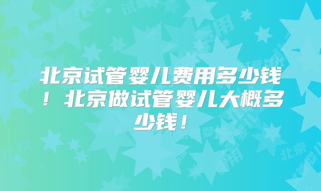 北京试管婴儿费用多少钱！北京做试管婴儿大概多少钱！