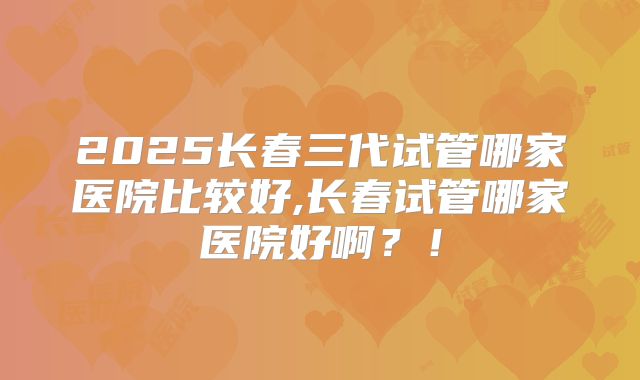 2025长春三代试管哪家医院比较好,长春试管哪家医院好啊？！