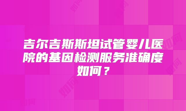 吉尔吉斯斯坦试管婴儿医院的基因检测服务准确度如何？