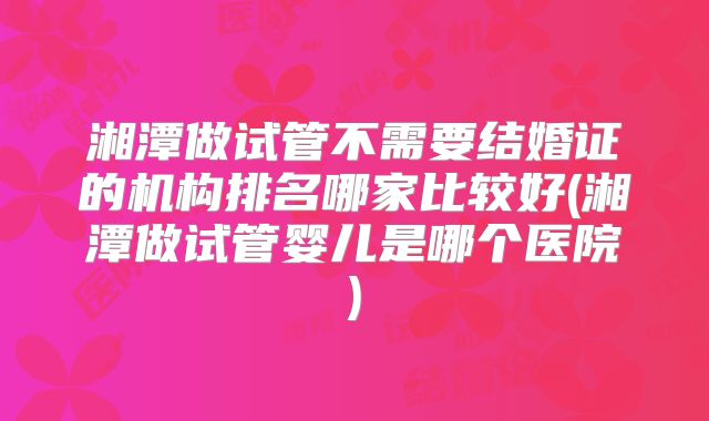 湘潭做试管不需要结婚证的机构排名哪家比较好(湘潭做试管婴儿是哪个医院)