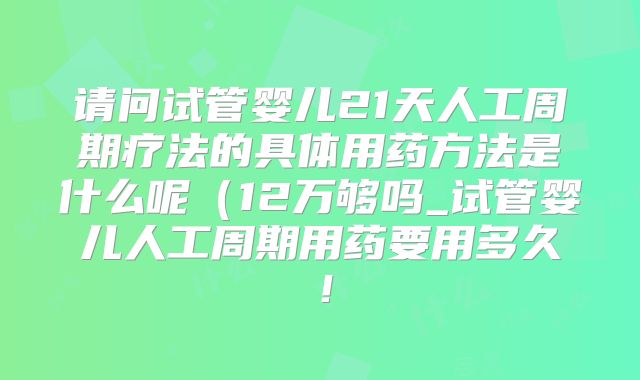 请问试管婴儿21天人工周期疗法的具体用药方法是什么呢（12万够吗_试管婴儿人工周期用药要用多久！