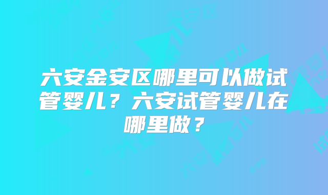 六安金安区哪里可以做试管婴儿？六安试管婴儿在哪里做？