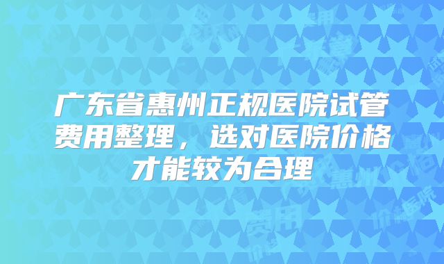 广东省惠州正规医院试管费用整理,选对医院价格才能较为合理
