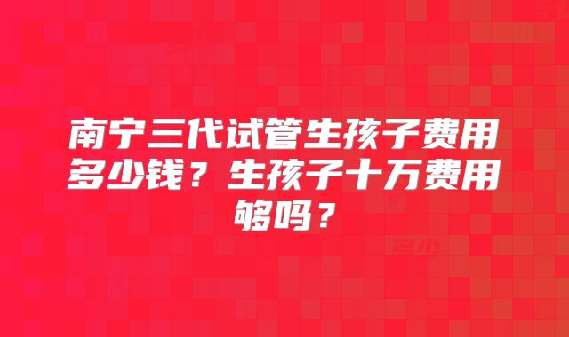 南宁三代试管生孩子费用多少钱？生孩子十万费用够吗？