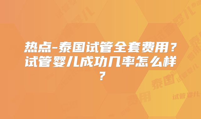 热点-泰国试管全套费用？试管婴儿成功几率怎么样？