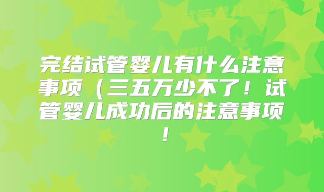 完结试管婴儿有什么注意事项（三五万少不了！试管婴儿成功后的注意事项！