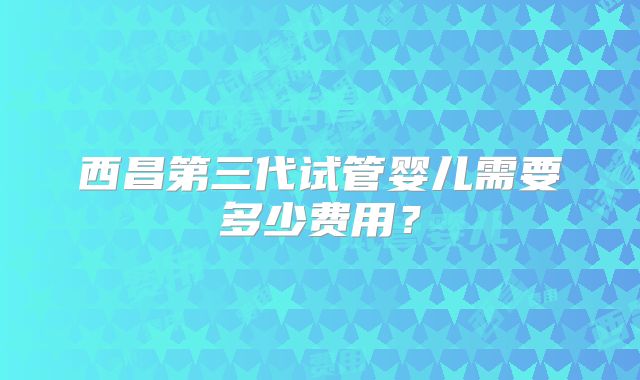 西昌第三代试管婴儿需要多少费用?