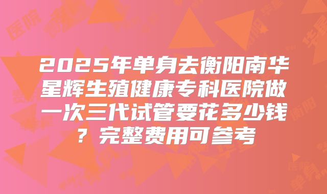 2025年单身去衡阳南华星辉生殖健康专科医院做一次三代试管要花多少钱？完整费用可参考