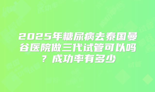 2025年糖尿病去泰国曼谷医院做三代试管可以吗?成功率有多少