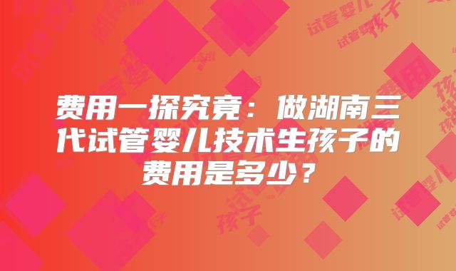 费用一探究竟:做湖南三代试管婴儿技术生孩子的费用是多少?