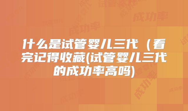 什么是试管婴儿三代（看完记得收藏(试管婴儿三代的成功率高吗)