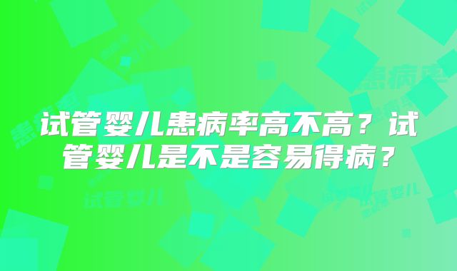 试管婴儿患病率高不高?试管婴儿是不是容易得病?