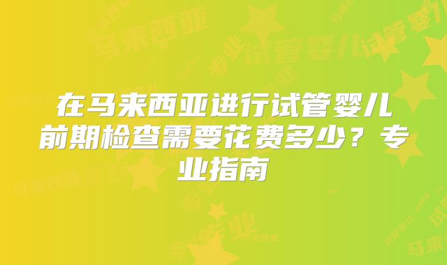 在马来西亚进行试管婴儿前期检查需要花费多少?专业指南