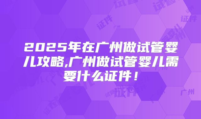 2025年在广州做试管婴儿攻略,广州做试管婴儿需要什么证件！