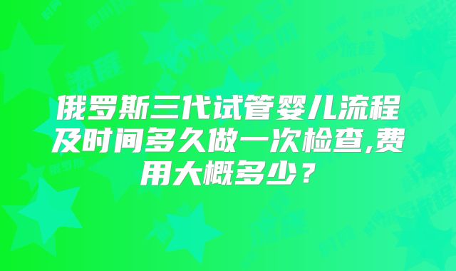 俄罗斯三代试管婴儿流程及时间多久做一次检查,费用大概多少？