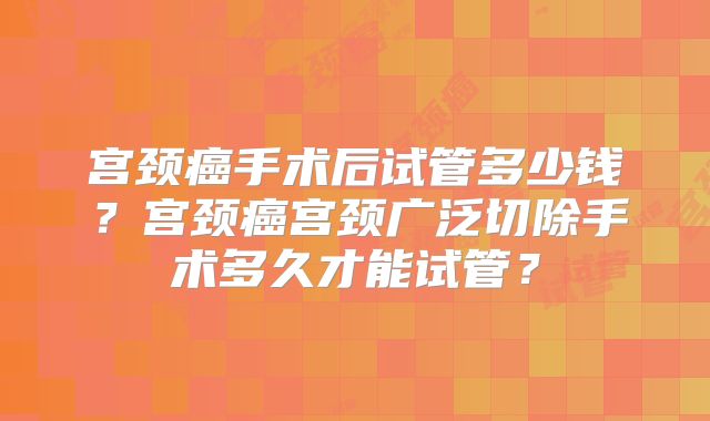 宫颈癌手术后试管多少钱？宫颈癌宫颈广泛切除手术多久才能试管？