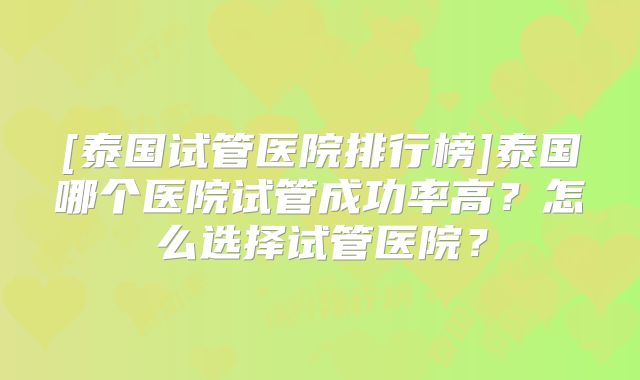 [泰国试管医院排行榜]泰国哪个医院试管成功率高？怎么选择试管医院？