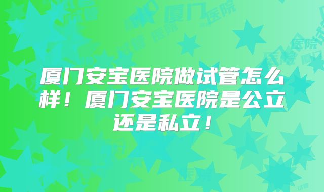 厦门安宝医院做试管怎么样!厦门安宝医院是公立还是私立!