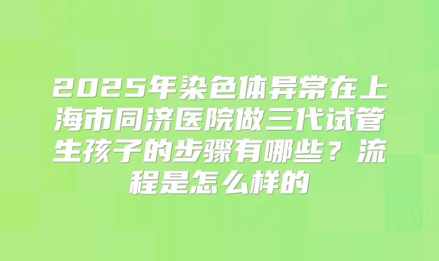 2025年染色体异常在上海市同济医院做三代试管生孩子的步骤有哪些？流程是怎么样的