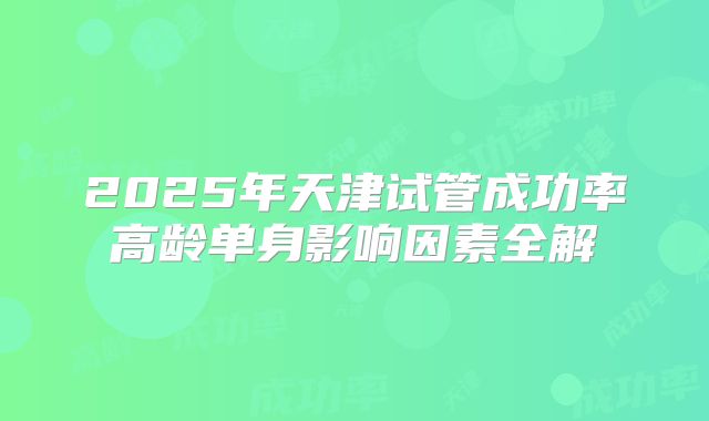 2025年天津试管成功率高龄单身影响因素全解