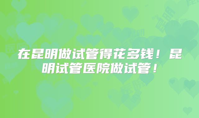 在昆明做试管得花多钱！昆明试管医院做试管！