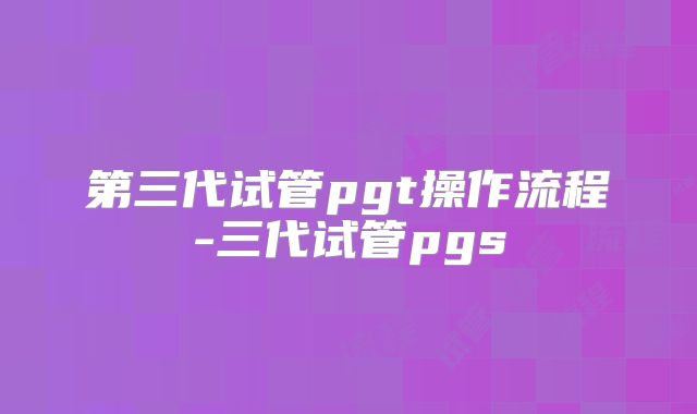 第三代试管pgt操作流程-三代试管pgs