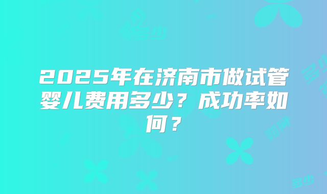 2025年在济南市做试管婴儿费用多少？成功率如何？