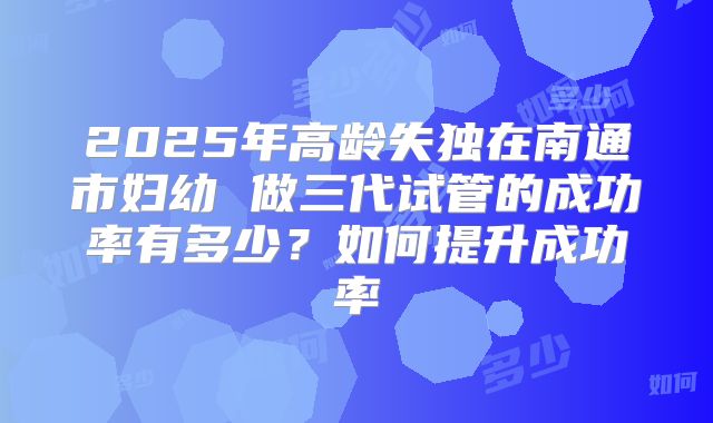 2025年高龄失独在南通市妇幼 做三代试管的成功率有多少？如何提升成功率