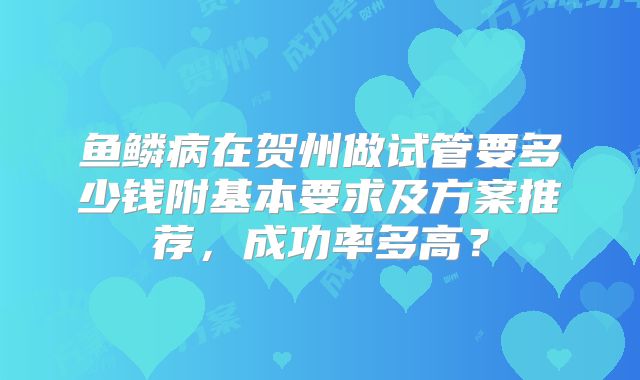 鱼鳞病在贺州做试管要多少钱附基本要求及方案推荐,成功率多高?