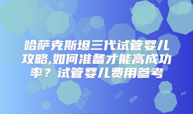 哈萨克斯坦三代试管婴儿攻略,如何准备才能高成功率？试管婴儿费用参考