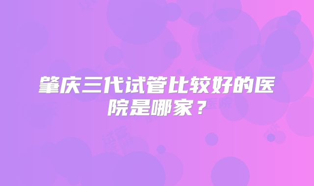 肇庆三代试管比较好的医院是哪家?