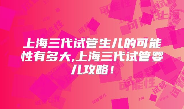 上海三代试管生儿的可能性有多大,上海三代试管婴儿攻略！
