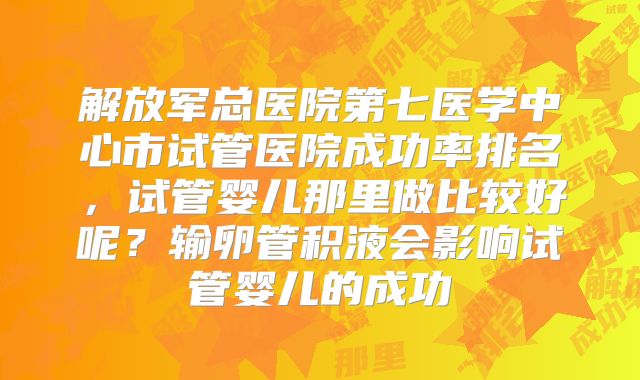 解放军总医院第七医学中心市试管医院成功率排名，试管婴儿那里做比较好呢？输卵管积液会影响试管婴儿的成功