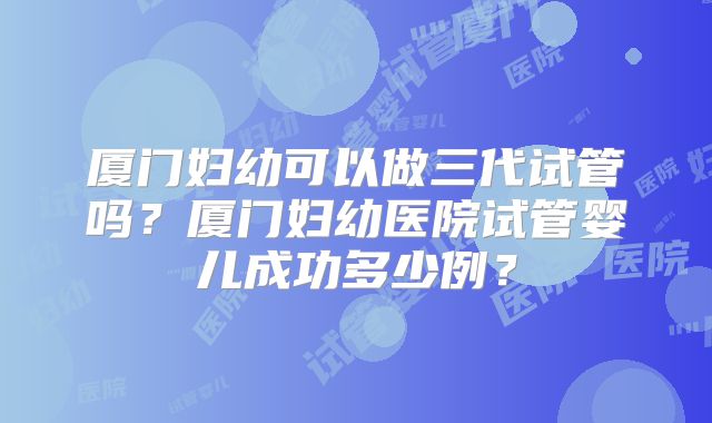 厦门妇幼可以做三代试管吗？厦门妇幼医院试管婴儿成功多少例？