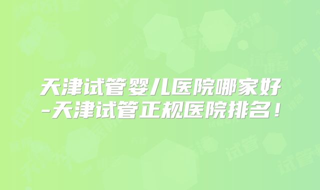 天津试管婴儿医院哪家好-天津试管正规医院排名！