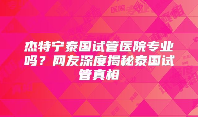 杰特宁泰国试管医院专业吗？网友深度揭秘泰国试管真相
