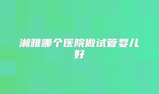 湘雅哪个医院做试管婴儿好