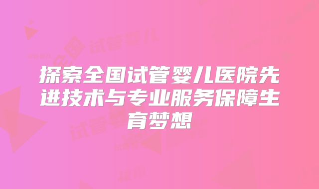 探索全国试管婴儿医院先进技术与专业服务保障生育梦想