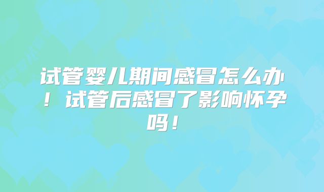试管婴儿期间感冒怎么办！试管后感冒了影响怀孕吗！