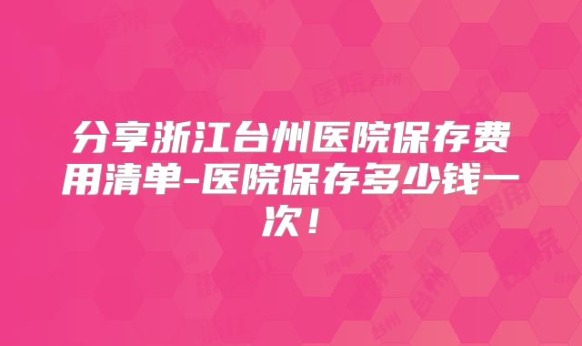 分享浙江台州医院保存费用清单-医院保存多少钱一次！