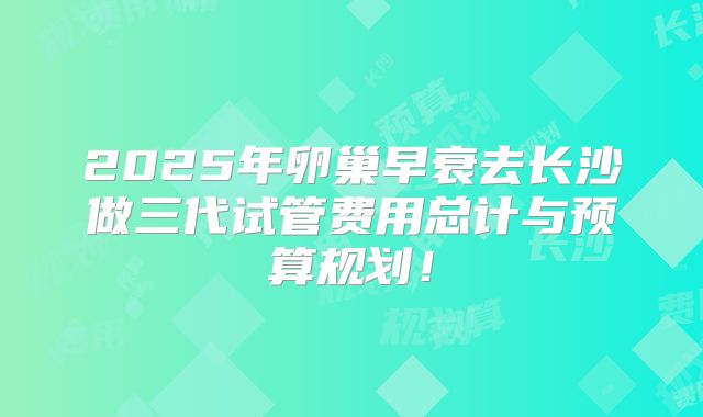 2025年卵巢早衰去长沙做三代试管费用总计与预算规划!